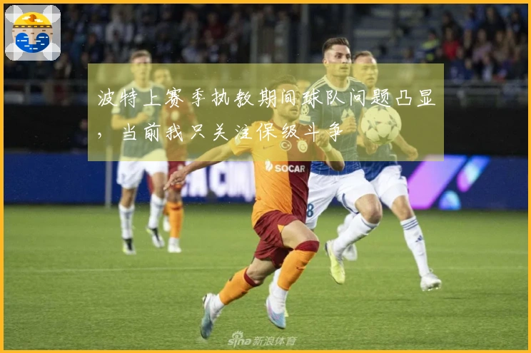 波特上赛季执教期间球队问题凸显，当前我只关注保级斗争