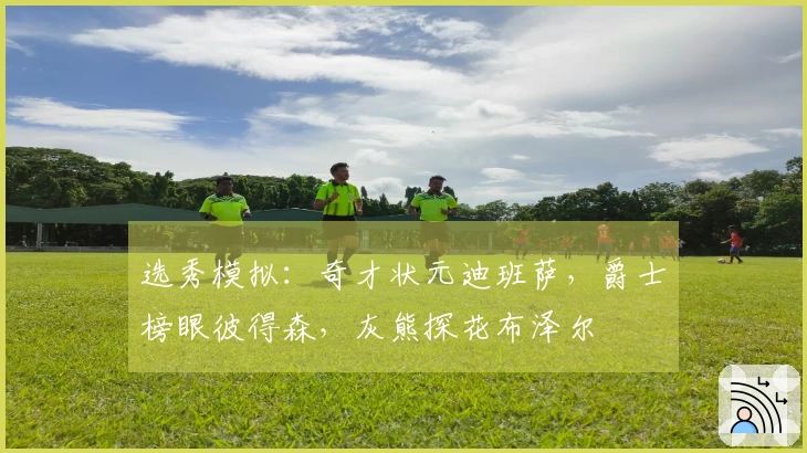 选秀模拟：奇才状元迪班萨，爵士榜眼彼得森，灰熊探花布泽尔